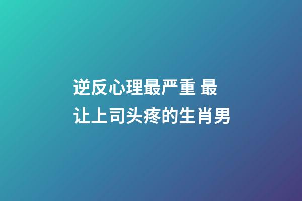 逆反心理最严重 最让上司头疼的生肖男